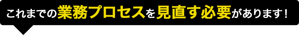 これまでの業務プロセスを見直す必要があります！