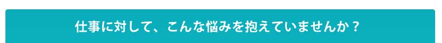 仕事に対して、こんな悩みを抱えていませんか？