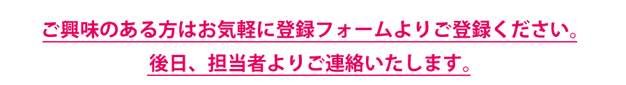ご興味のある方はお気軽に登録フォームよりご登録ください。後日、担当者よりご連絡をさせていただきます。