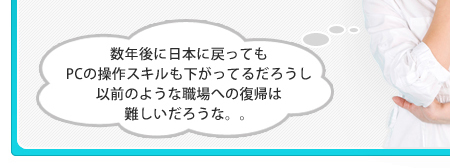 数年後に日本に戻ってもPCの操作スキルも下がってるだろうし、以前のような職場への復帰は難しいだろうな。。