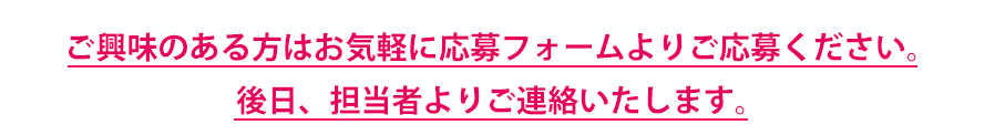 ご興味のある方はお気軽に応募フォームよりご応募ください。後日、担当者よりご連絡いたします。