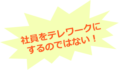社員をテレワークにするのではない！