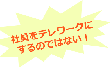 社員をテレワークにするのではない！